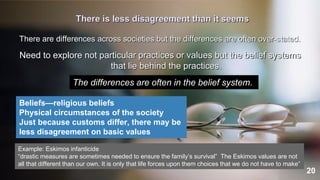 20
There is less disagreement than it seems
There are differences across societies but the differences are often over-stated.
Need to explore not particular practices or values but the belief systems
that lie behind the practices.
The differences are often in the belief system.
Beliefs—religious beliefs
Physical circumstances of the society
Just because customs differ, there may be
less disagreement on basic values
Example: Eskimos infanticide
“drastic measures are sometimes needed to ensure the family’s survival” The Eskimos values are not
all that different than our own. It is only that life forces upon them choices that we do not have to make”
 