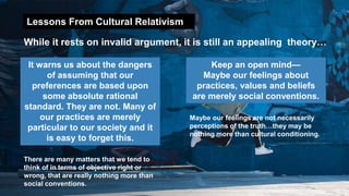 Lessons From Cultural Relativism
While it rests on invalid argument, it is still an appealing theory…
It warns us about the dangers
of assuming that our
preferences are based upon
some absolute rational
standard. They are not. Many of
our practices are merely
particular to our society and it
is easy to forget this.
Keep an open mind—
Maybe our feelings about
practices, values and beliefs
are merely social conventions.
There are many matters that we tend to
think of in terms of objective right or
wrong, that are really nothing more than
social conventions.
Maybe our feelings are not necessarily
perceptions of the truth…they may be
nothing more than cultural conditioning.
 