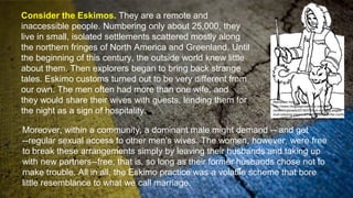 Consider the Eskimos. They are a remote and
inaccessible people. Numbering only about 25,000, they
live in small, isolated settlements scattered mostly along
the northern fringes of North America and Greenland. Until
the beginning of this century, the outside world knew little
about them. Then explorers began to bring back strange
tales. Eskimo customs turned out to be very different from
our own. The men often had more than one wife, and
they would share their wives with guests, lending them for
the night as a sign of hospitality.
Moreover, within a community, a dominant male might demand -- and get
--regular sexual access to other men's wives. The women, however, were free
to break these arrangements simply by leaving their husbands and taking up
with new partners--free, that is, so long as their former husbands chose not to
make trouble. All in all, the Eskimo practice was a volatile scheme that bore
little resemblance to what we call marriage.
Retrieved from
http://www.blogbeginsatforty.com/wp-
content/uploads/2018/07/inuit-coloring-pages-
inuit-coloring-pages-an-with-husky-in-the-north-
page-esk-on-eskimo-chiefs-coloring-pages.jpg
 