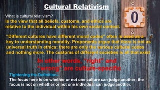 Cultural Relativism
What is cultural relativism?
Is the view that all beliefs, customs, and ethics are
relative to the individual within his own social context.
“Different cultures have different moral codes” often is used as a
key to understanding morality. Proponents argue that there is not as
universal truth in ethics; there are only the various cultural codes
and nothing more. The customs of different societies is all that exist
In other words, “right” and
“wrong” are culture-specific
Tightening the Definition–
The focus here is on whether or not one culture can judge another; the
focus is not on whether or not one individual can judge another.
 