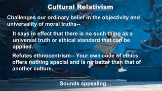 6
Cultural Relativism
Challenges our ordinary belief in the objectivity and
universality of moral truths--
It says in effect that there is no such thing as a
universal truth or ethical standard that can be
applied.
Refutes ethnocentrism-- Your own code of ethics
offers nothing special and is no better than that of
another culture.
Sounds appealing…
 