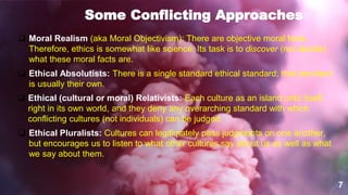 7
Some Conflicting Approaches
 Moral Realism (aka Moral Objectivism): There are objective moral facts.
Therefore, ethics is somewhat like science: Its task is to discover (not decide)
what these moral facts are.
 Ethical Absolutists: There is a single standard ethical standard; that standard
is usually their own.
 Ethical (cultural or moral) Relativists: Each culture as an island unto itself,
right in its own world, and they deny any overarching standard with which
conflicting cultures (not individuals) can be judged.
 Ethical Pluralists: Cultures can legitimately pass judgments on one another,
but encourages us to listen to what other cultures say about us as well as what
we say about them.
 