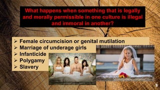 8
What happens when something that is legally
and morally permissible in one culture is illegal
and immoral in another?
 Female circumcision or genital mutilation
 Marriage of underage girls
 Infanticide
 Polygamy
 Slavery
Retrieved from https://encrypted-
tbn0.gstatic.com/images?q=tbn:ANd9GcSjFE3WXaddJGhMVsaJP_aHFk3VUqKu
b2Feh4s8u0a5vlmC48zh
Retrieved from
https://www.intellectualtakeout.org/sites/ito/files/polygamy.jpg
 