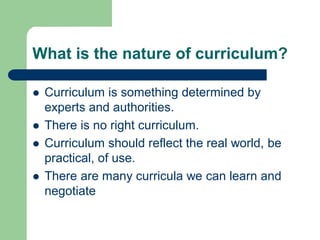 What is the nature of curriculum?
 Curriculum is something determined by
experts and authorities.
 There is no right curriculum.
 Curriculum should reflect the real world, be
practical, of use.
 There are many curricula we can learn and
negotiate
 