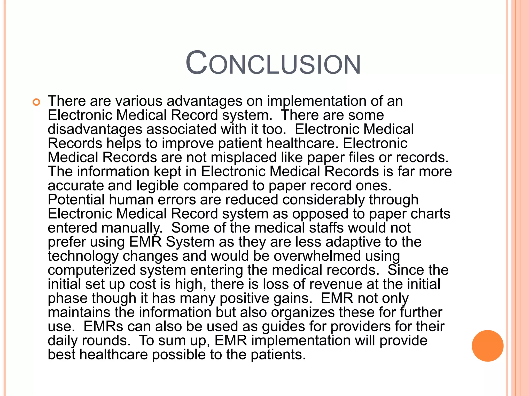 CONCLUSION
   There are various advantages on implementation of an
    Electronic Medical Record system. There are some
    disadvantages associated with it too. Electronic Medical
    Records helps to improve patient healthcare. Electronic
    Medical Records are not misplaced like paper files or records.
    The information kept in Electronic Medical Records is far more
    accurate and legible compared to paper record ones.
    Potential human errors are reduced considerably through
    Electronic Medical Record system as opposed to paper charts
    entered manually. Some of the medical staffs would not
    prefer using EMR System as they are less adaptive to the
    technology changes and would be overwhelmed using
    computerized system entering the medical records. Since the
    initial set up cost is high, there is loss of revenue at the initial
    phase though it has many positive gains. EMR not only
    maintains the information but also organizes these for further
    use. EMRs can also be used as guides for providers for their
    daily rounds. To sum up, EMR implementation will provide
    best healthcare possible to the patients.
 