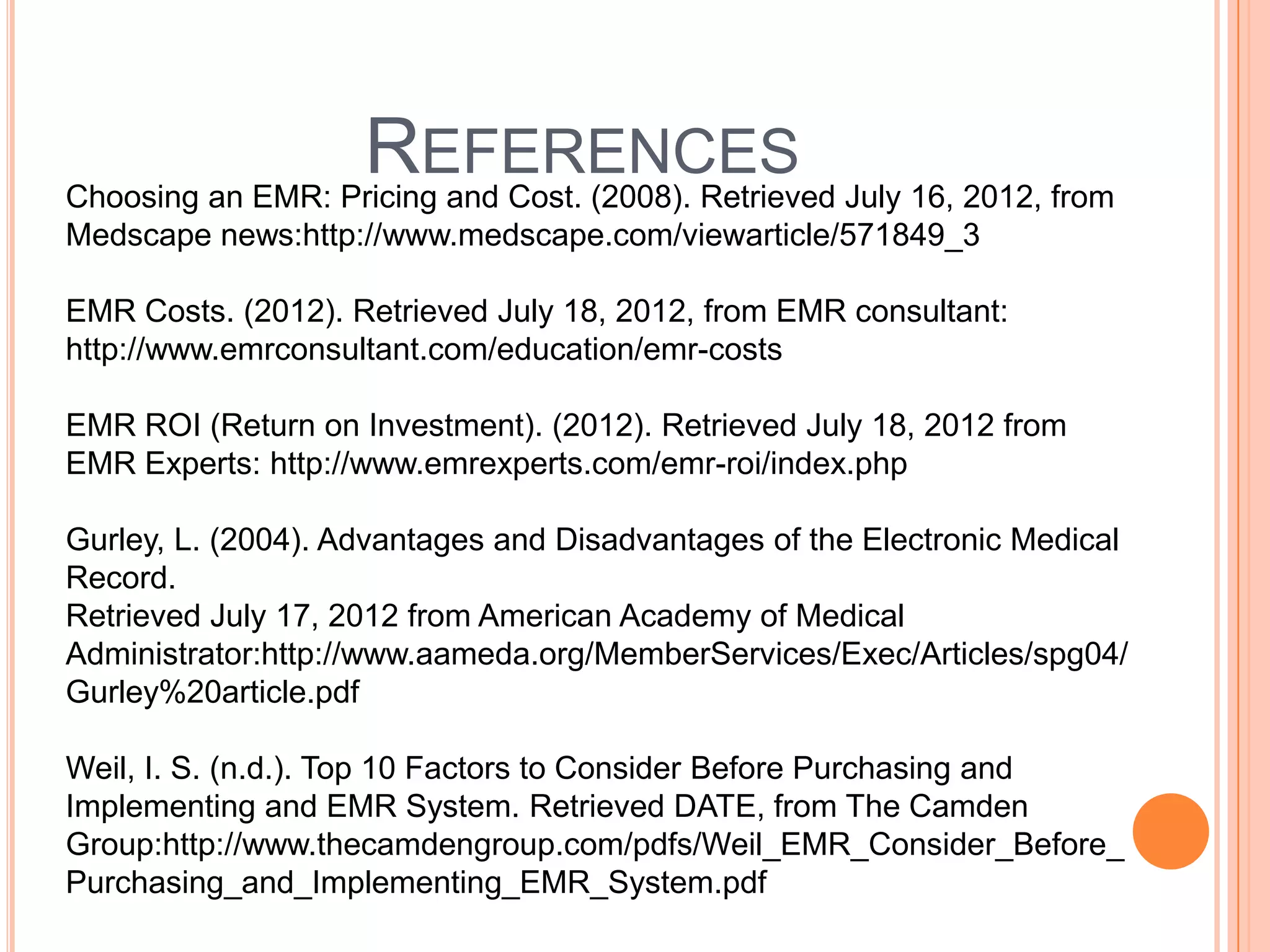 REFERENCES July 16, 2012, from
Choosing an EMR: Pricing and Cost. (2008). Retrieved
Medscape news:http://www.medscape.com/viewarticle/571849_3

EMR Costs. (2012). Retrieved July 18, 2012, from EMR consultant:
http://www.emrconsultant.com/education/emr-costs

EMR ROI (Return on Investment). (2012). Retrieved July 18, 2012 from
EMR Experts: http://www.emrexperts.com/emr-roi/index.php

Gurley, L. (2004). Advantages and Disadvantages of the Electronic Medical
Record.
Retrieved July 17, 2012 from American Academy of Medical
Administrator:http://www.aameda.org/MemberServices/Exec/Articles/spg04/
Gurley%20article.pdf

Weil, I. S. (n.d.). Top 10 Factors to Consider Before Purchasing and
Implementing and EMR System. Retrieved DATE, from The Camden
Group:http://www.thecamdengroup.com/pdfs/Weil_EMR_Consider_Before_
Purchasing_and_Implementing_EMR_System.pdf
 