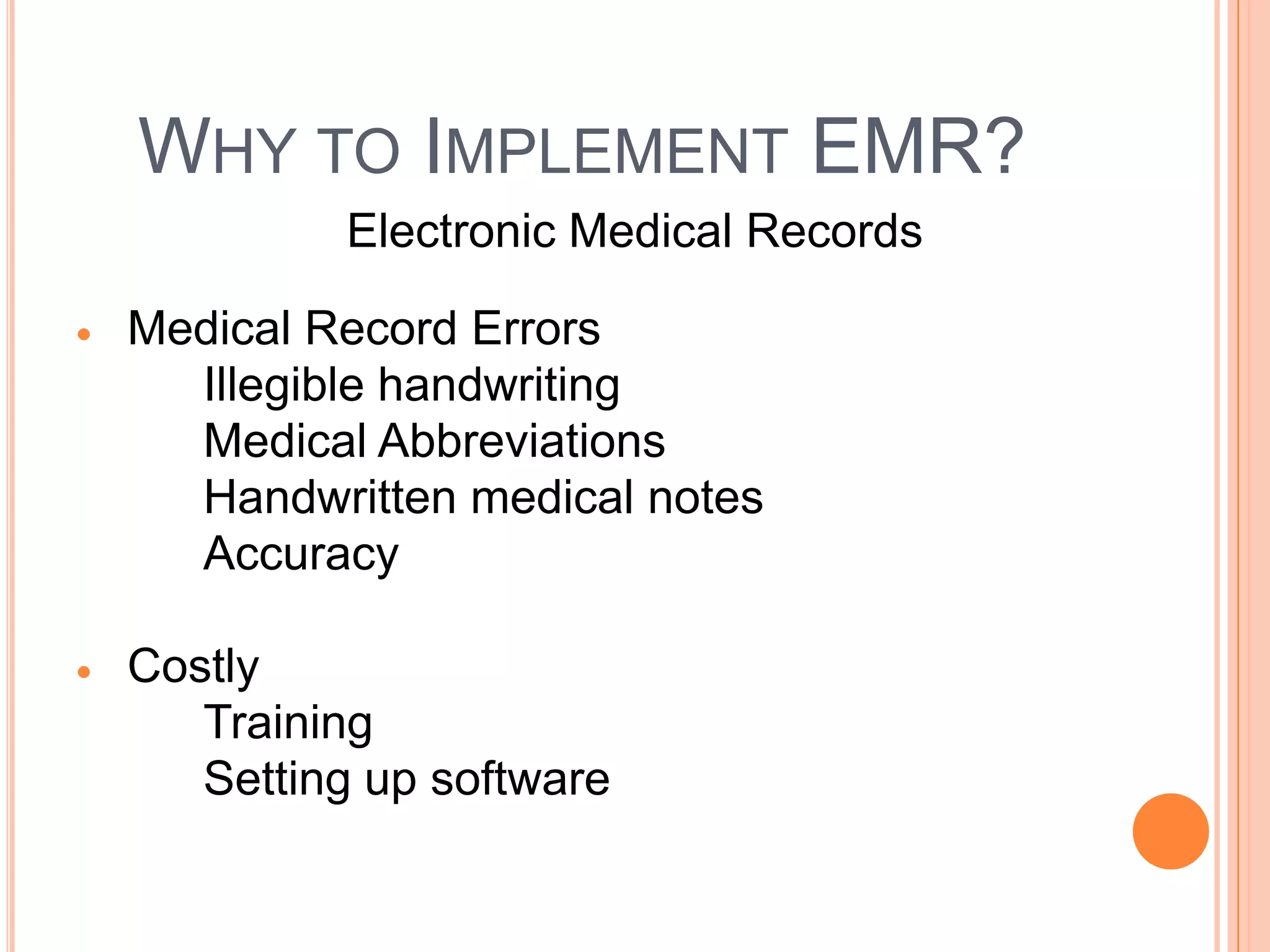 WHY TO IMPLEMENT EMR?
         Electronic Medical Records

Medical Record Errors
  Illegible handwriting
  Medical Abbreviations
  Handwritten medical notes
  Accuracy

Costly
   Training
   Setting up software
 
