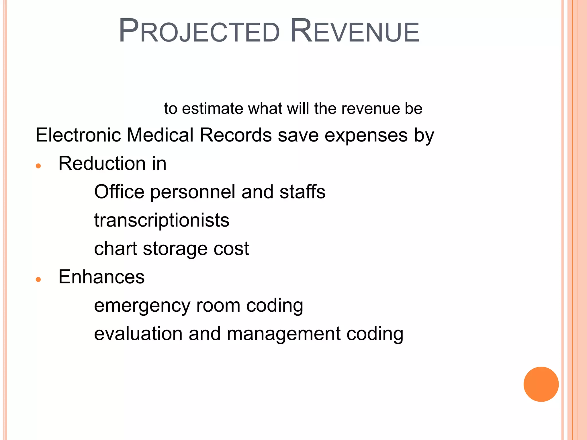 PROJECTED REVENUE

             to estimate what will the revenue be
Electronic Medical Records save expenses by
   Reduction in
       Office personnel and staffs
       transcriptionists
       chart storage cost
   Enhances
       emergency room coding
       evaluation and management coding
 