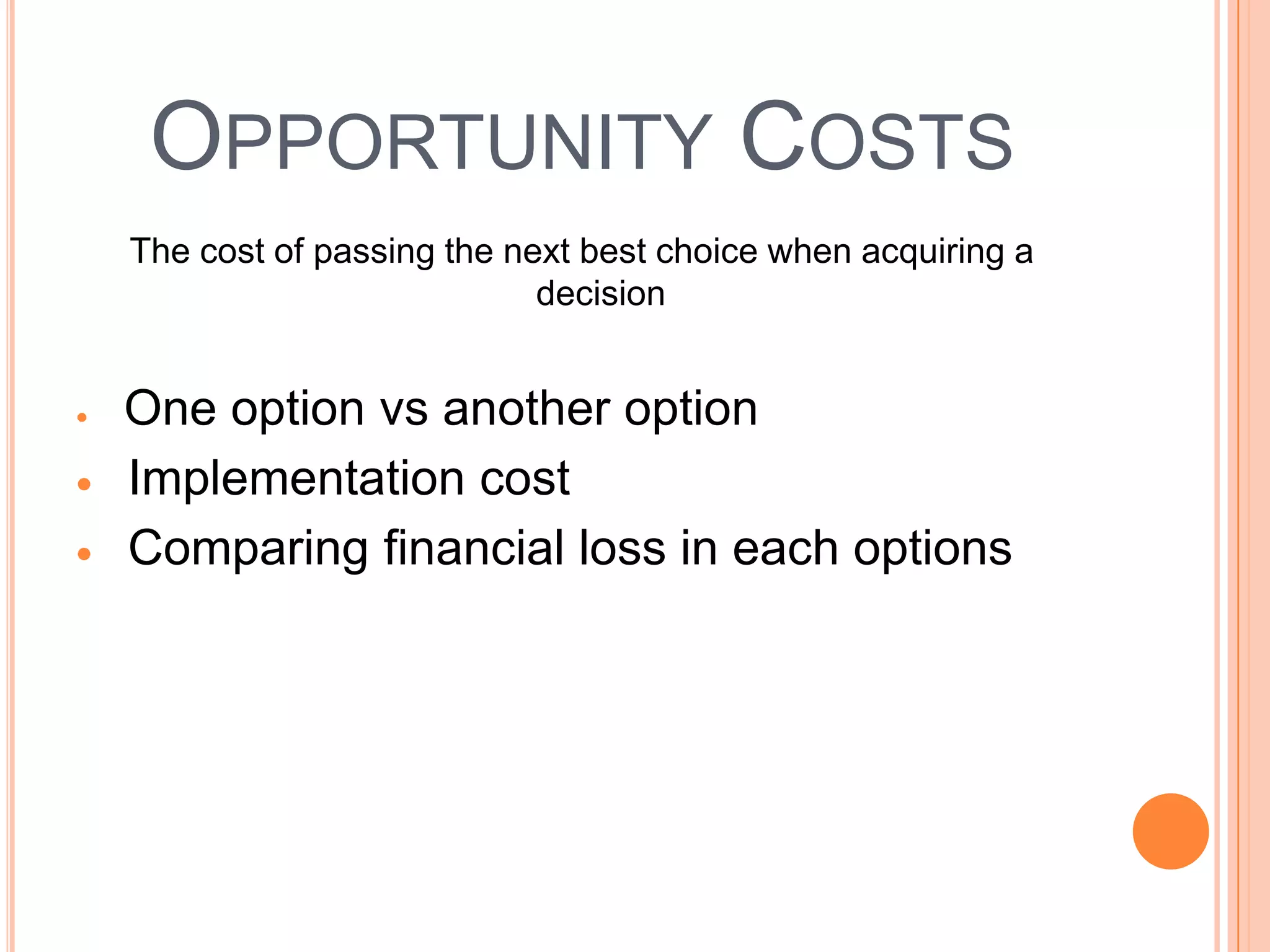 OPPORTUNITY COSTS
The cost of passing the next best choice when acquiring a
                          decision


One option vs another option
Implementation cost
Comparing financial loss in each options
 