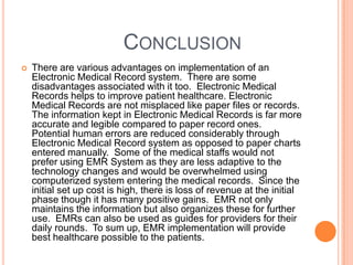 CONCLUSION
   There are various advantages on implementation of an
    Electronic Medical Record system. There are some
    disadvantages associated with it too. Electronic Medical
    Records helps to improve patient healthcare. Electronic
    Medical Records are not misplaced like paper files or records.
    The information kept in Electronic Medical Records is far more
    accurate and legible compared to paper record ones.
    Potential human errors are reduced considerably through
    Electronic Medical Record system as opposed to paper charts
    entered manually. Some of the medical staffs would not
    prefer using EMR System as they are less adaptive to the
    technology changes and would be overwhelmed using
    computerized system entering the medical records. Since the
    initial set up cost is high, there is loss of revenue at the initial
    phase though it has many positive gains. EMR not only
    maintains the information but also organizes these for further
    use. EMRs can also be used as guides for providers for their
    daily rounds. To sum up, EMR implementation will provide
    best healthcare possible to the patients.
 