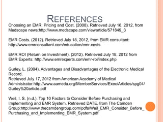REFERENCES July 16, 2012, from
Choosing an EMR: Pricing and Cost. (2008). Retrieved
Medscape news:http://www.medscape.com/viewarticle/571849_3

EMR Costs. (2012). Retrieved July 18, 2012, from EMR consultant:
http://www.emrconsultant.com/education/emr-costs

EMR ROI (Return on Investment). (2012). Retrieved July 18, 2012 from
EMR Experts: http://www.emrexperts.com/emr-roi/index.php

Gurley, L. (2004). Advantages and Disadvantages of the Electronic Medical
Record.
Retrieved July 17, 2012 from American Academy of Medical
Administrator:http://www.aameda.org/MemberServices/Exec/Articles/spg04/
Gurley%20article.pdf

Weil, I. S. (n.d.). Top 10 Factors to Consider Before Purchasing and
Implementing and EMR System. Retrieved DATE, from The Camden
Group:http://www.thecamdengroup.com/pdfs/Weil_EMR_Consider_Before_
Purchasing_and_Implementing_EMR_System.pdf
 
