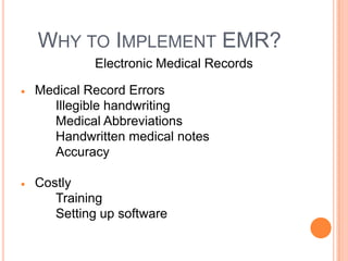 WHY TO IMPLEMENT EMR?
         Electronic Medical Records

Medical Record Errors
  Illegible handwriting
  Medical Abbreviations
  Handwritten medical notes
  Accuracy

Costly
   Training
   Setting up software
 