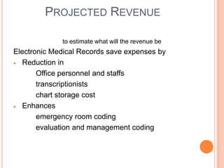 PROJECTED REVENUE

             to estimate what will the revenue be
Electronic Medical Records save expenses by
   Reduction in
       Office personnel and staffs
       transcriptionists
       chart storage cost
   Enhances
       emergency room coding
       evaluation and management coding
 