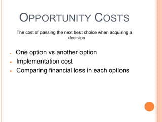 OPPORTUNITY COSTS
The cost of passing the next best choice when acquiring a
                          decision


One option vs another option
Implementation cost
Comparing financial loss in each options
 