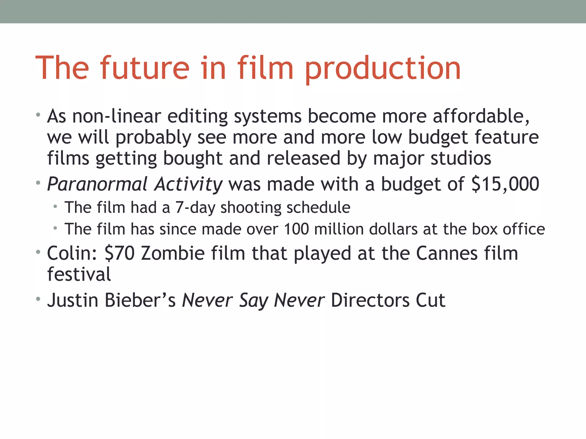 The future in film production
• As non-linear editing systems become more affordable,
we will probably see more and more low budget feature
films getting bought and released by major studios
• Paranormal Activity was made with a budget of $15,000
• The film had a 7-day shooting schedule
• The film has since made over 100 million dollars at the box office
• Colin: $70 Zombie film that played at the Cannes film
festival
• Justin Bieber’s Never Say Never Directors Cut
 
