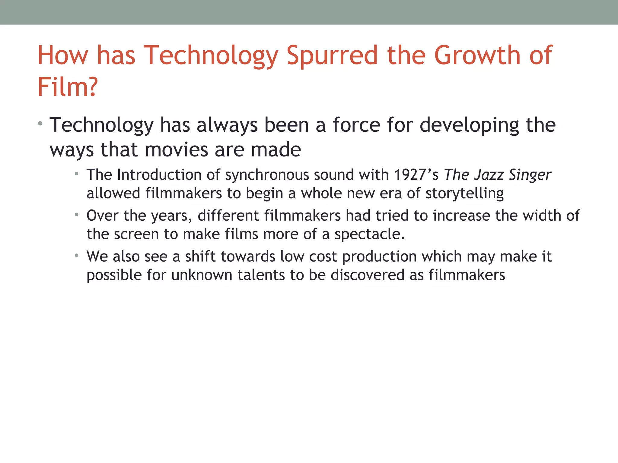 How has Technology Spurred the Growth of
Film?
• Technology has always been a force for developing the
ways that movies are made
• The Introduction of synchronous sound with 1927’s The Jazz Singer
allowed filmmakers to begin a whole new era of storytelling
• Over the years, different filmmakers had tried to increase the width of
the screen to make films more of a spectacle.
• We also see a shift towards low cost production which may make it
possible for unknown talents to be discovered as filmmakers
 