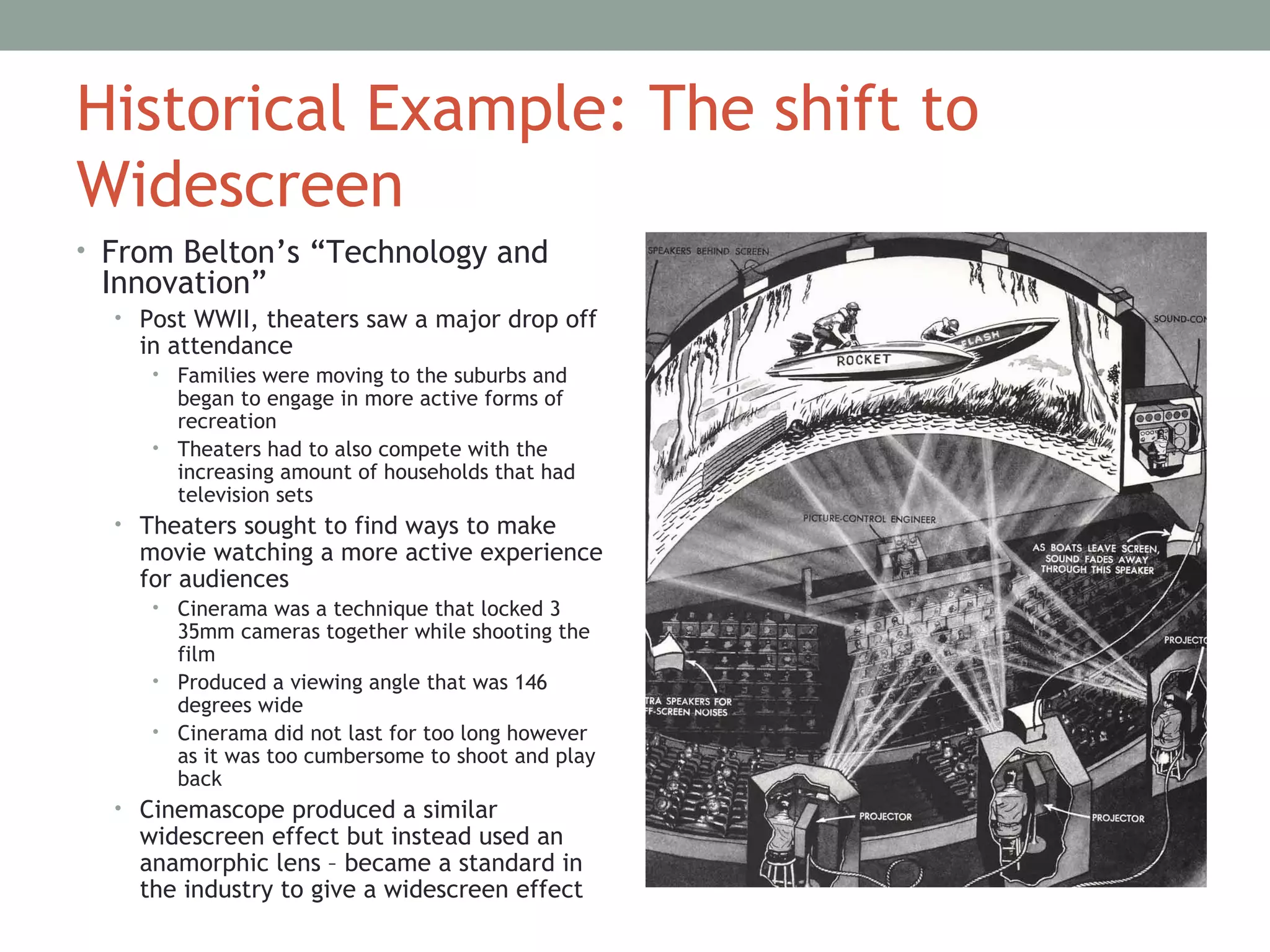 Historical Example: The shift to
Widescreen
• From Belton’s “Technology and
Innovation”
• Post WWII, theaters saw a major drop off
in attendance
• Families were moving to the suburbs and
began to engage in more active forms of
recreation
• Theaters had to also compete with the
increasing amount of households that had
television sets
• Theaters sought to find ways to make
movie watching a more active experience
for audiences
• Cinerama was a technique that locked 3
35mm cameras together while shooting the
film
• Produced a viewing angle that was 146
degrees wide
• Cinerama did not last for too long however
as it was too cumbersome to shoot and play
back
• Cinemascope produced a similar
widescreen effect but instead used an
anamorphic lens – became a standard in
the industry to give a widescreen effect
 