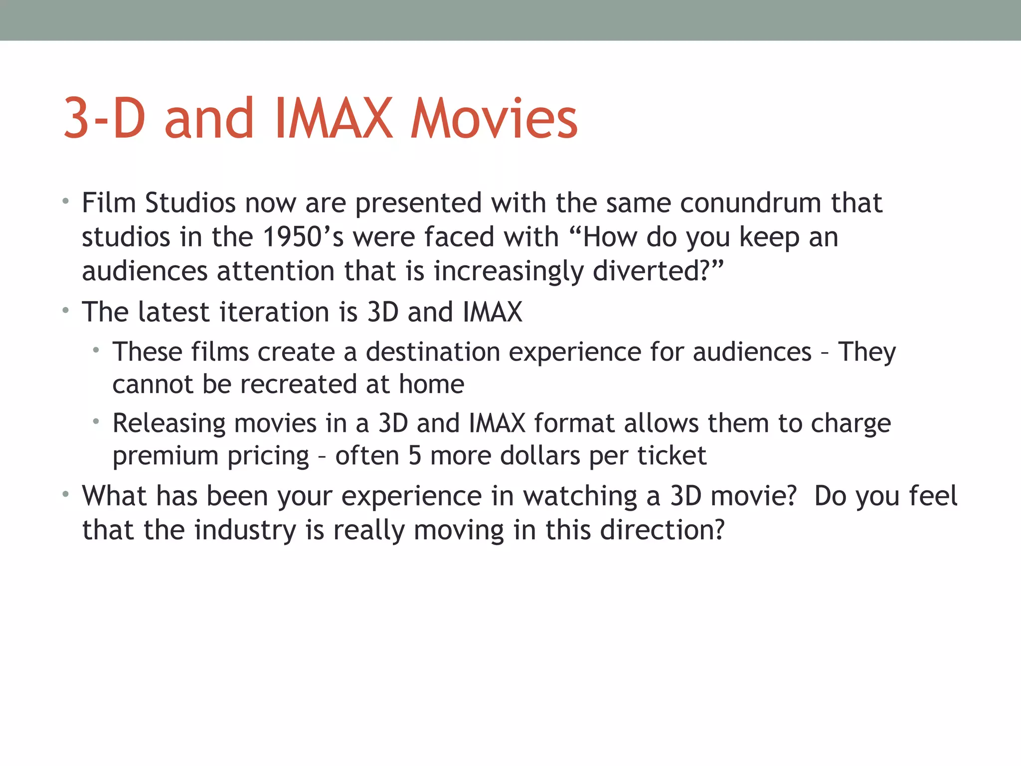 3-D and IMAX Movies
• Film Studios now are presented with the same conundrum that
studios in the 1950’s were faced with “How do you keep an
audiences attention that is increasingly diverted?”
• The latest iteration is 3D and IMAX
• These films create a destination experience for audiences – They
cannot be recreated at home
• Releasing movies in a 3D and IMAX format allows them to charge
premium pricing – often 5 more dollars per ticket
• What has been your experience in watching a 3D movie? Do you feel
that the industry is really moving in this direction?
 
