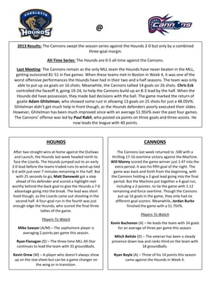 Hounds
@
2013 Results: The Cannons swept the season series against the Hounds 2-0 but only by a combined
three-goal margin.
All-Time Series: The Hounds are 0-5 all-time against the Cannons.
Last Meeting: The Cannons remain as the only MLL team the Hounds have never beaten in the MLL,
getting outscored 81-51 in five games. When these teams met in Boston in Week 4, it was one of the
worst offensive performances the Hounds have had in their two and a half seasons. The team was only
able to put up six goals on 16 shots. Meanwhile, the Cannons tallied 14 goals on 26 shots. Chris Eck
controlled the faceoff X, going 19-24, to help the Cannons build up an 8-3 lead by the half. When the
Hounds did have possession, they made bad decisions with the ball. The game marked the return of
goalie Adam Ghitelman, who showed some rust in allowing 13 goals on 25 shots for just a 48.0SV%.
Ghitelman didn’t get much help in front though, as the Hounds defenders poorly executed their slides.
However, Ghitelman has been much improved since with an average 51.9SV% over the past four games.
The Cannons’ offense was led by Paul Rabil, who posted six points on three goals and three assists. He
now leads the league with 40 points.
HOUNDS
After two straight wins at home against the Outlaws
and Launch, the Hounds last week headed north to
face the Lizards. The Hounds jumped out to an early
2-0 lead before the teams traded runs to wind up tied
6-6 with just over 7 minutes remaining in the half. But
with 25 seconds to go, Matt Danowski got a step
ahead of his defender and scored a highlight-reel
worthy behind-the-back goal to give the Hounds a 7-6
advantage going into the break. The lead was short
lived though, as the Lizards came out shooting in the
second half. A four-goal run in the fourth was just
enough edge the Hounds, who scored the final three
tallies of the game.
Players To Watch
Mike Sawyer (A/M) – The sophomore player is
averaging 2 points per game this season.
Ryan Flanagan (D) – The three-time MLL All-Star
continues to lead the team with 35 groundballs.
Kevin Drew (M) – A player who doesn’t always show
up on the stat sheet but can be a game changer on
the wing or in transition.
CANNONS
The Cannons last week returned to .500 with a
thrilling 17-16 overtime victory against the Machine.
Will Manny scored the game winner just 1:47 into the
extra period. It was his fifth goal of the night. The
game was back-and-forth from the beginning, with
the Cannons holding a 2-goal lead going into the final
period. But the Machine put together a 4-goal run,
including a 2-pointer, to tie the game with 1:12
remaining and force overtime. Though the Cannons
put up 16 goals in the game, they only had six
different goal scorers. Meanwhile, Jordan Burke
finished the game with a 51.7SV%.
Players To Watch
Kevin Buchanon (A) – He leads the team with 24 goals
for an average of three per game this season.
Mitch Belisle (D) – The veteran has been a steady
presence down low and ranks third on the team with
18 groundballs.
Ryan Boyle (A) – Three of his 14 points this season
came against the Hounds in Week 4.
 