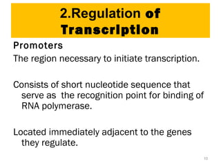 10
2.Regulation of
Transcription
Promoters
The region necessary to initiate transcription.
Consists of short nucleotide sequence that
serve as the recognition point for binding of
RNA polymerase.
Located immediately adjacent to the genes
they regulate.
 