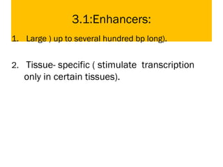 3.1:Enhancers:
1. Large ) up to several hundred bp long).
2. Tissue- specific ( stimulate transcription
only in certain tissues).
 