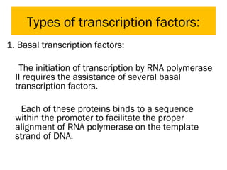 Types of transcription factors:
1. Basal transcription factors:
The initiation of transcription by RNA polymerase
II requires the assistance of several basal
transcription factors.
Each of these proteins binds to a sequence
within the promoter to facilitate the proper
alignment of RNA polymerase on the template
strand of DNA.
 