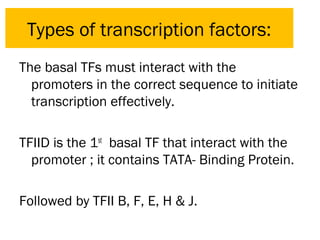 The basal TFs must interact with the
promoters in the correct sequence to initiate
transcription effectively.
TFIID is the 1st
basal TF that interact with the
promoter ; it contains TATA- Binding Protein.
Followed by TFII B, F, E, H & J.
Types of transcription factors:
 