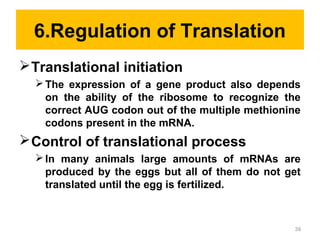 6.Regulation of Translation
Translational initiation
The expression of a gene product also depends
on the ability of the ribosome to recognize the
correct AUG codon out of the multiple methionine
codons present in the mRNA.
Control of translational process
In many animals large amounts of mRNAs are
produced by the eggs but all of them do not get
translated until the egg is fertilized.
39
 