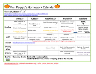 Mrs. Paggio’s Homework Calendar
Week ofOctober 8th-12th
http://wildabout2ndgrade.berkeleyprep.net/http://www.wordlywise3000.com/
www.xtramath.org https://www.explodethecode.com/login/

                    MONDAY                         TUESDAY                      WEDNESDAY                         THURSDAY                       WEEKEND
                 Read 20 minutes or                                                                          Read 20 minutes or more!               TOTAL
                                                                             Read 20 minutes or more!
                          more!
               ---------------------------
                                                Read 20 minutes or            ---------------------------    ---------------------------            
                                                         more!                                                                               Total up weekend and
Reading                                       ---------------------------    Minutes Read:________           Minutes Read:________
              Minutes Read:________                                                                                                            weekday reading:
                                                                                                                                               TOTAL MINUTES
                                              Minutes Read:________          Do explode the code for 10       Record total minutes for
              Do explode the code for                                                                             weekly reading.             ______ _______
                                                                                     minutes.
                   10 minutes.                                                                                                                          INITIALS
                                                                                   *Homelink 3.1                   *Homelink 3.2
  Math       *Do xtra math if it wasn’t
                                        Do xtra math if it wasn’t *Do xtra math if it wasn’t    *Do xtra math if it wasn’t
                                                                                                                                             Optional: Do xtra math
               completed in class.
                                           completed in class.      completed in class.            completed in class.
                                               Tuesday, Wednesday & Thursday: Refer to Senora’s blog for class assignments.
Spanish      http://bpsgalaspanish.berkeleyprep.net/


Wordly                                                                           Crossword Puzzle
                                                                                                             Study brainflips or website      Optional: Do explode
 Wise                                                                                                            for test tomorrow                 the code.

             Optional: Practice typing                                                                       Wear your Friday uniform
                                                                                                                                             Don’t forget to do some
 OTHER         twice a week for 10                                                                                 tomorrow.
                                                                                                                                               weekend reading!
                     minutes
 DATES       Upcoming Events: October 12-yearbook photos
                              October 31-Halloween parade and party (8:15 on the mound)

Word Wall Words: (Review as necessary.) aunt, uncle, brother, sister
 