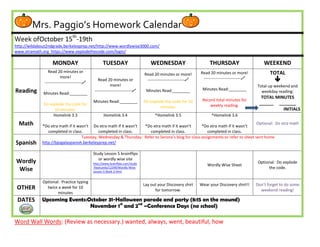 Mrs. Paggio’s Homework Calendar
Week ofOctober 15th-19th
http://wildabout2ndgrade.berkeleyprep.net/http://www.wordlywise3000.com/
www.xtramath.org https://www.explodethecode.com/login/

                    MONDAY                          TUESDAY                         WEDNESDAY                        THURSDAY                       WEEKEND
                 Read 20 minutes or                                                                             Read 20 minutes or more!               TOTAL
                                                                                Read 20 minutes or more!
                          more!
               ---------------------------
                                                 Read 20 minutes or              ---------------------------    ---------------------------            
                                                          more!                                                                                 Total up weekend and
Reading                                        ---------------------------      Minutes Read:________           Minutes Read:________
              Minutes Read:________                                                                                                               weekday reading:
                                                                                                                                                  TOTAL MINUTES
                                              Minutes Read:________             Do explode the code for 10       Record total minutes for
              Do explode the code for                                                                                weekly reading.             ______ _______
                                                                                        minutes.
                   10 minutes.                                                                                                                             INITIALS
                   Homelink 3.3                      Homelink 3.4                     *Homelink 3.5                   *Homelink 3.6
  Math       *Do xtra math if it wasn’t Do xtra math if it wasn’t *Do xtra math if it wasn’t       *Do xtra math if it wasn’t
                                                                                                                                  Optional: Do xtra math
                completed in class.         completed in class.      completed in class.              completed in class.
                                   Tuesday, Wednesday & Thursday: Refer to Senora’s blog for class assignments or refer to sheet sent home.
Spanish      http://bpsgalaspanish.berkeleyprep.net/

                                              Study Lesson 5 brainflips
                                                 or wordly wise site
Wordly                                        http://www.brainflips.com/study                                                                    Optional: Do explode
                                                                                                                    Wordly Wise Sheet
 Wise                                         -flashcards/12399/Wordly-Wise-                                                                          the code.
                                              Lesson-5-Book-2.html


             Optional: Practice typing
                                                                                Lay out your Discovery shirt    Wear your Discovery shirt!!     Don’t forget to do some
 OTHER         twice a week for 10
                                                                                      for tomorrow.                                               weekend reading!
                     minutes
 DATES       Upcoming Events:October 31-Halloween parade and party (8:15 on the mound)
                              November 1st and 2nd –Conference Days (no school)

Word Wall Words: (Review as necessary.) wanted, always, went, beautiful, how
 