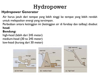 Hydropower
Hydropower Generator
Air harus jatuh dari tempat yang lebih tinggi ke tempat yang lebih rendah
untuk melepaskan energi yang tersimpan.
Perbedaan antara ketinggian ini (ketinggian air di forebay dan tailbay) disebut
head.
Bendung:
high-head (lebih dari 245 meter)
medium-head (30 to 245 meter)
low-head (kurang dari 30 meter)
 