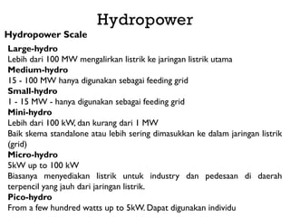 Hydropower
Hydropower Scale
Large-hydro
Lebih dari 100 MW mengalirkan listrik ke jaringan listrik utama
Medium-hydro
15 - 100 MW hanya digunakan sebagai feeding grid
Small-hydro
1 - 15 MW - hanya digunakan sebagai feeding grid
Mini-hydro
Lebih dari 100 kW, dan kurang dari 1 MW
Baik skema standalone atau lebih sering dimasukkan ke dalam jaringan listrik
(grid)
Micro-hydro
5kW up to 100 kW
Biasanya menyediakan listrik untuk industry dan pedesaan di daerah
terpencil yang jauh dari jaringan listrik.
Pico-hydro
From a few hundred watts up to 5kW. Dapat digunakan individu
 