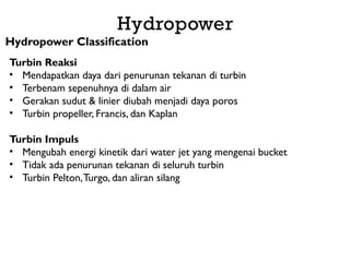 Hydropower
Hydropower Classification
Turbin Reaksi
• Mendapatkan daya dari penurunan tekanan di turbin
• Terbenam sepenuhnya di dalam air
• Gerakan sudut & linier diubah menjadi daya poros
• Turbin propeller, Francis, dan Kaplan
Turbin Impuls
• Mengubah energi kinetik dari water jet yang mengenai bucket
• Tidak ada penurunan tekanan di seluruh turbin
• Turbin Pelton,Turgo, dan aliran silang
 