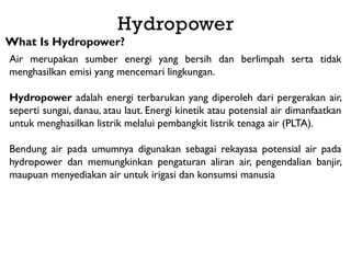 Hydropower
What Is Hydropower?
Air merupakan sumber energi yang bersih dan berlimpah serta tidak
menghasilkan emisi yang mencemari lingkungan.
Hydropower adalah energi terbarukan yang diperoleh dari pergerakan air,
seperti sungai, danau, atau laut. Energi kinetik atau potensial air dimanfaatkan
untuk menghasilkan listrik melalui pembangkit listrik tenaga air (PLTA).
Bendung air pada umumnya digunakan sebagai rekayasa potensial air pada
hydropower dan memungkinkan pengaturan aliran air, pengendalian banjir,
maupuan menyediakan air untuk irigasi dan konsumsi manusia
 