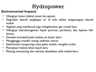 Hydropower
Environmental Impacts
• Hilangnya hutan, habitat satwa liar, spesies
• Degradasi daerah tangkapan air di hulu akibat tergenangnya daerah
waduk
• Vegetasi yang membusuk juga mengeluarkan gas rumah kaca
• Hilangnya keanekaragaman hayati perairan, perikanan, dan layanan hilir
lainnya
• Dampak kumulatif pada kualitas air, banjir alami
• Mengganggu transfer energi, sedimen, nutrisi
• Sedimentasi mengurangi masa pakai waduk, mengikis turbin
• Penciptaan habitat lahan basah baru
• Peluang memancing dan rekreasi disediakan oleh waduk baru
 