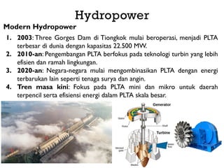 Modern Hydropower
1. 2003: Three Gorges Dam di Tiongkok mulai beroperasi, menjadi PLTA
terbesar di dunia dengan kapasitas 22.500 MW.
2. 2010-an: Pengembangan PLTA berfokus pada teknologi turbin yang lebih
efisien dan ramah lingkungan.
3. 2020-an: Negara-negara mulai mengombinasikan PLTA dengan energi
terbarukan lain seperti tenaga surya dan angin.
4. Tren masa kini: Fokus pada PLTA mini dan mikro untuk daerah
terpencil serta efisiensi energi dalam PLTA skala besar.
Hydropower
 