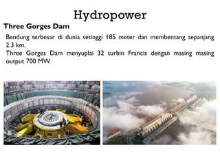 Three Gorges Dam
Bendung terbesar di dunia setinggi 185 meter dan membentang sepanjang
2.3 km.
Three Gorges Dam menyuplai 32 turbin Francis dengan masing masing
output 700 MW.
Hydropower
 