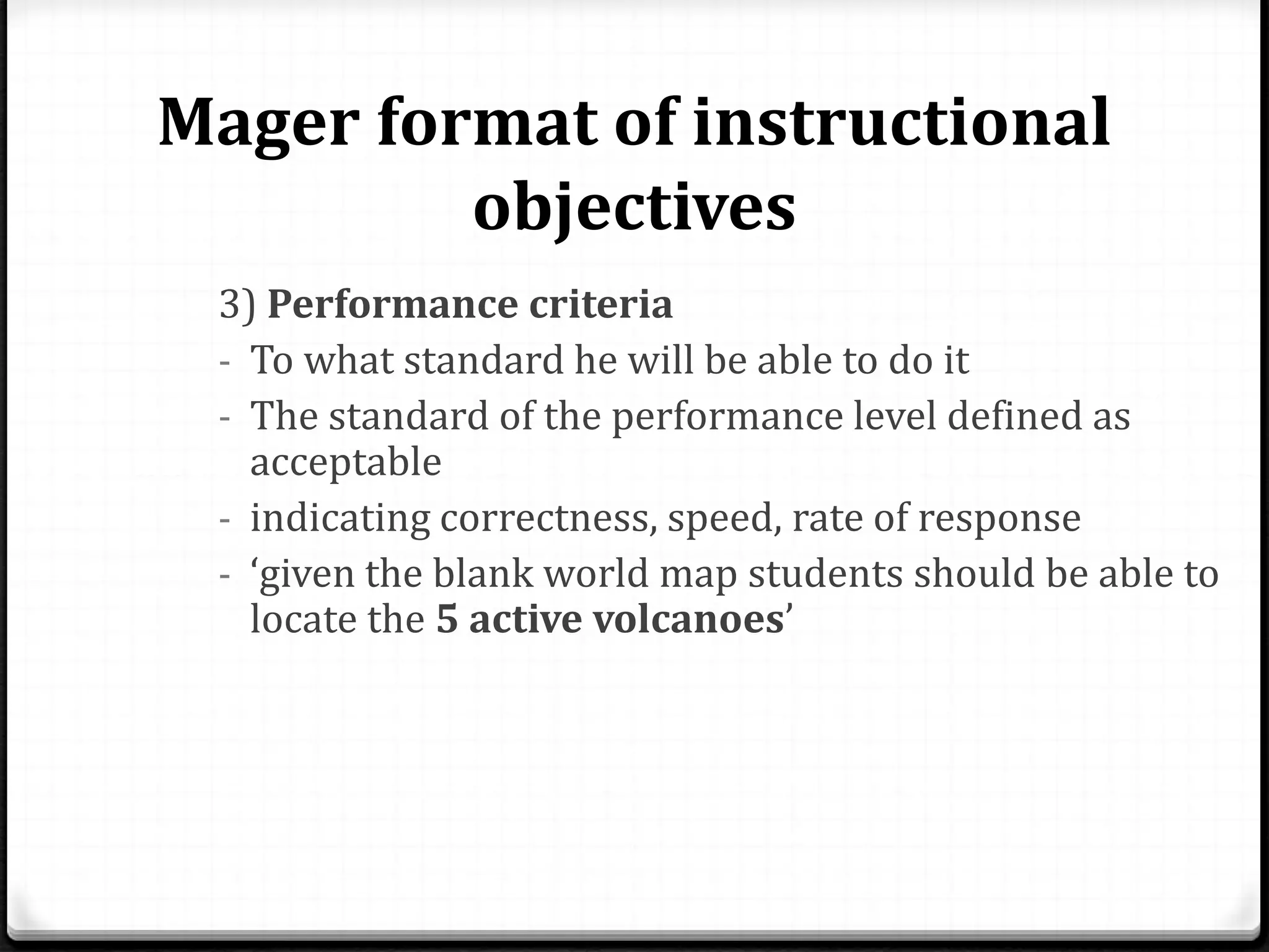 Mager format of instructional
objectives
3) Performance criteria
- To what standard he will be able to do it
- The standard of the performance level defined as
acceptable
- indicating correctness, speed, rate of response
- ‘given the blank world map students should be able to
locate the 5 active volcanoes’
 