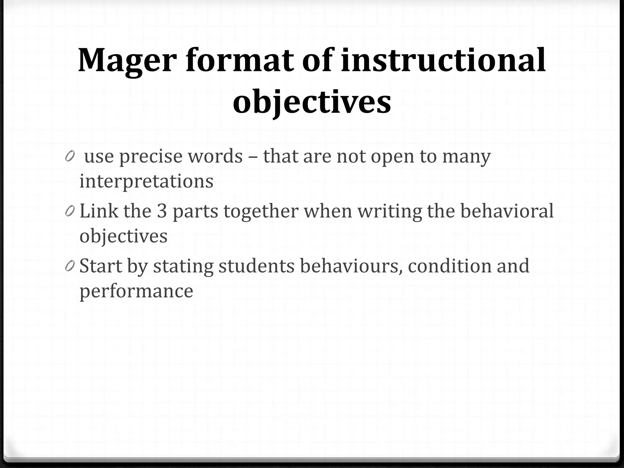 Mager format of instructional
objectives
0 use precise words – that are not open to many
interpretations
0 Link the 3 parts together when writing the behavioral
objectives
0 Start by stating students behaviours, condition and
performance
 