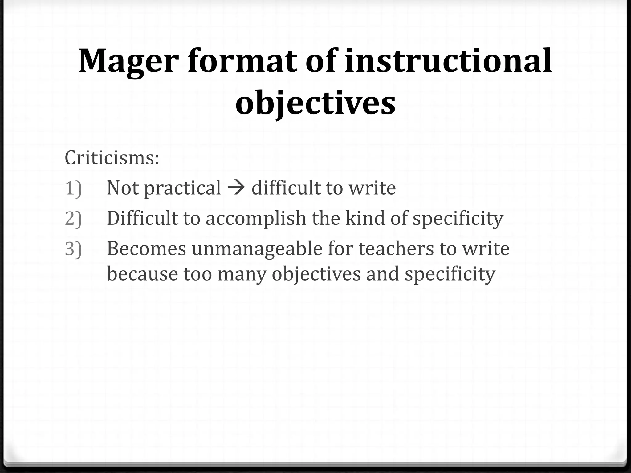 Mager format of instructional
objectives
Criticisms:
1) Not practical  difficult to write
2) Difficult to accomplish the kind of specificity
3) Becomes unmanageable for teachers to write
because too many objectives and specificity
 