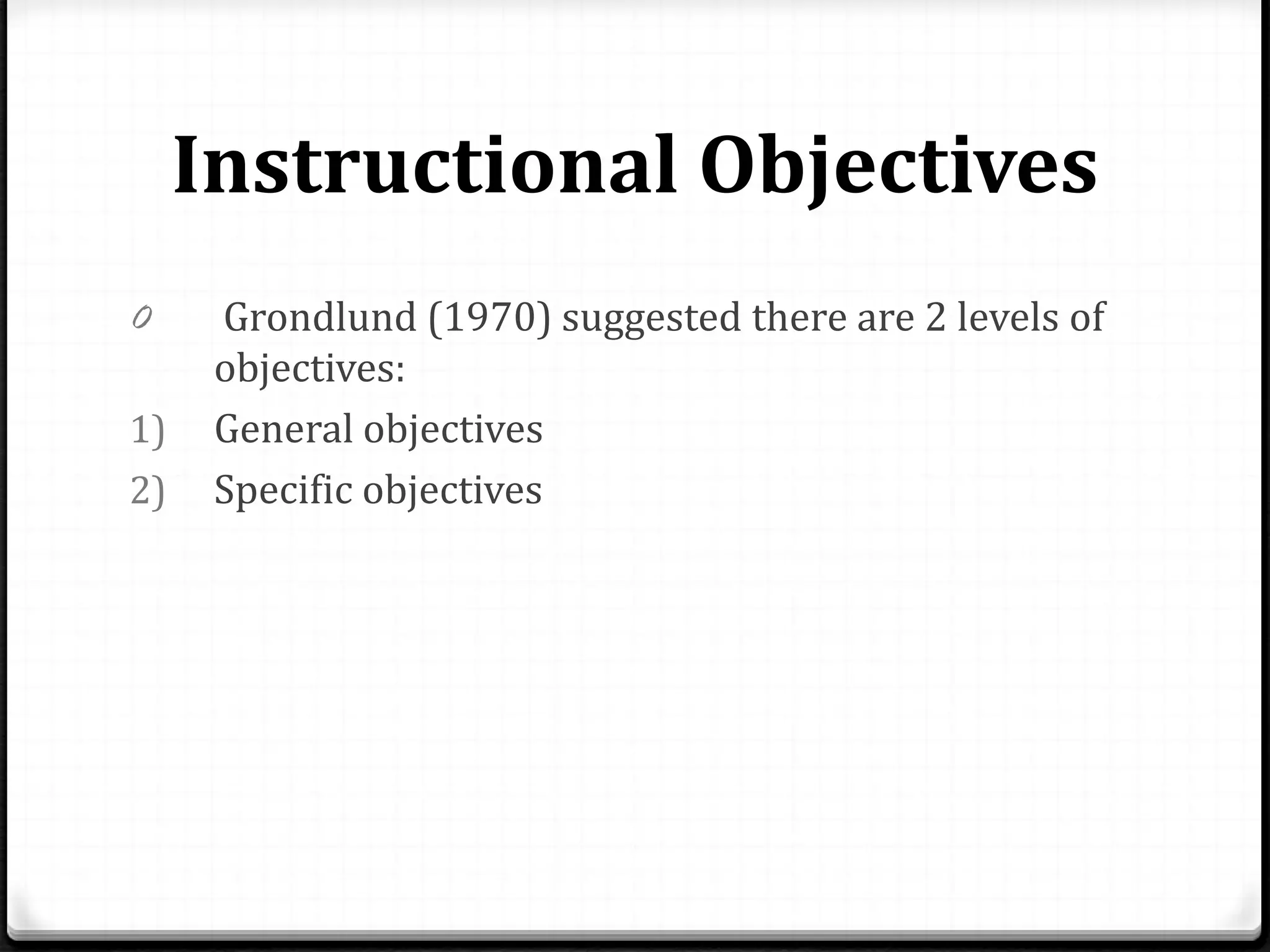 Instructional Objectives
0 Grondlund (1970) suggested there are 2 levels of
objectives:
1) General objectives
2) Specific objectives
 