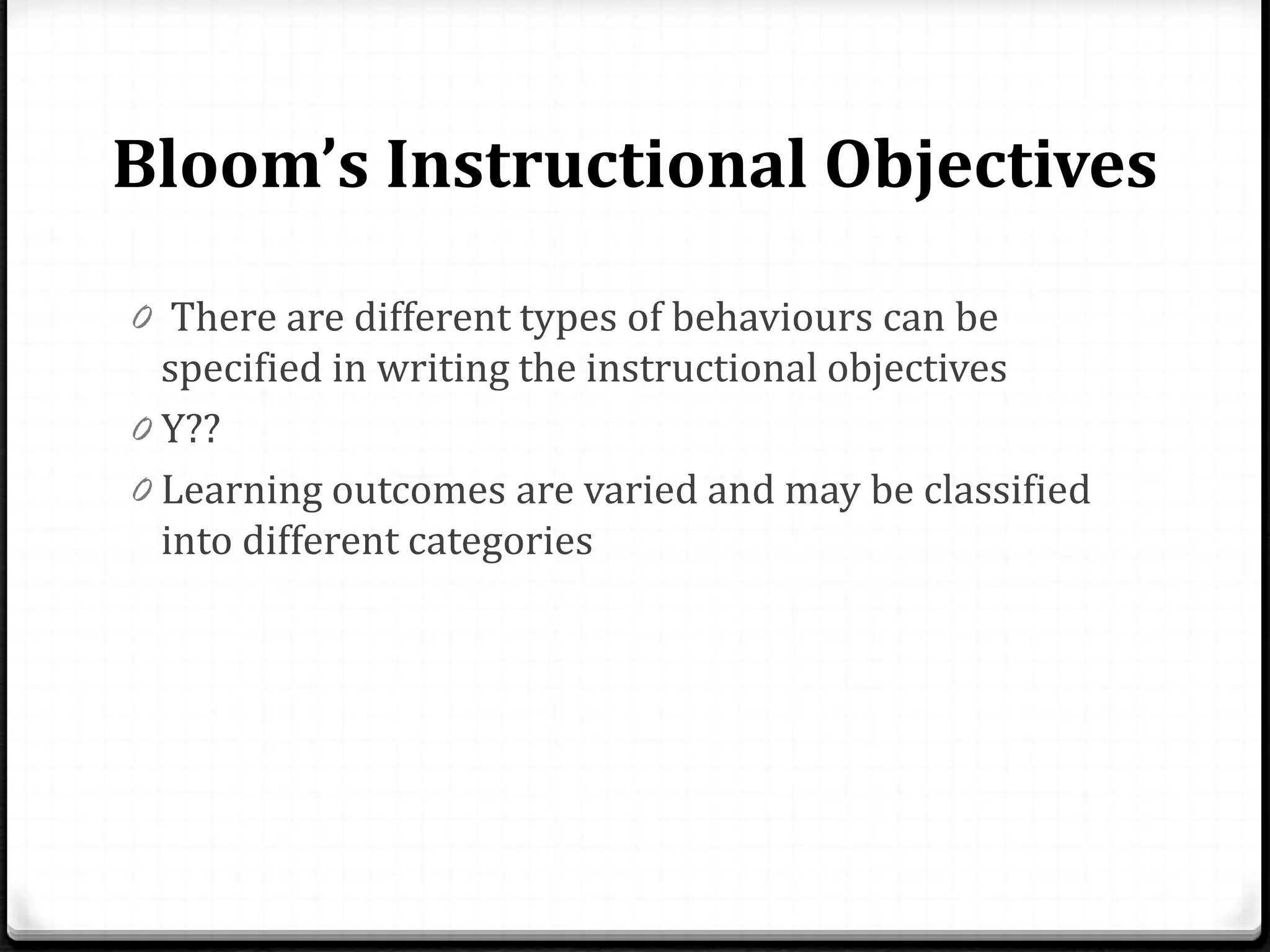 Bloom’s Instructional Objectives
0 There are different types of behaviours can be
specified in writing the instructional objectives
0 Y??
0 Learning outcomes are varied and may be classified
into different categories
 
