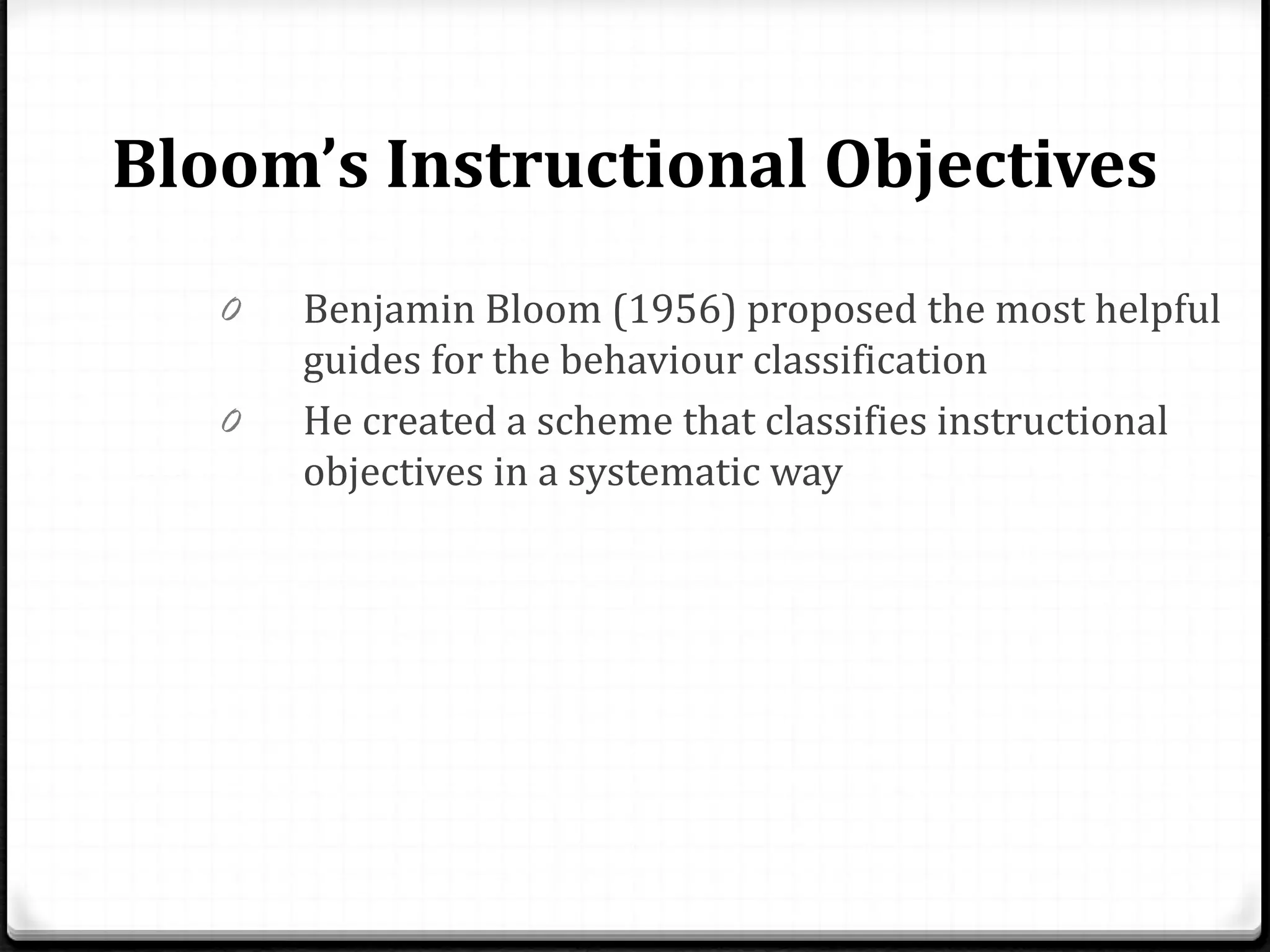 Bloom’s Instructional Objectives
0 Benjamin Bloom (1956) proposed the most helpful
guides for the behaviour classification
0 He created a scheme that classifies instructional
objectives in a systematic way
 