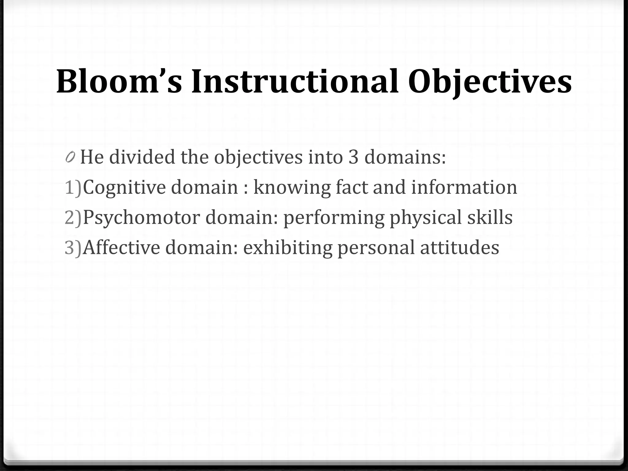 Bloom’s Instructional Objectives
0 He divided the objectives into 3 domains:
1)Cognitive domain : knowing fact and information
2)Psychomotor domain: performing physical skills
3)Affective domain: exhibiting personal attitudes
 