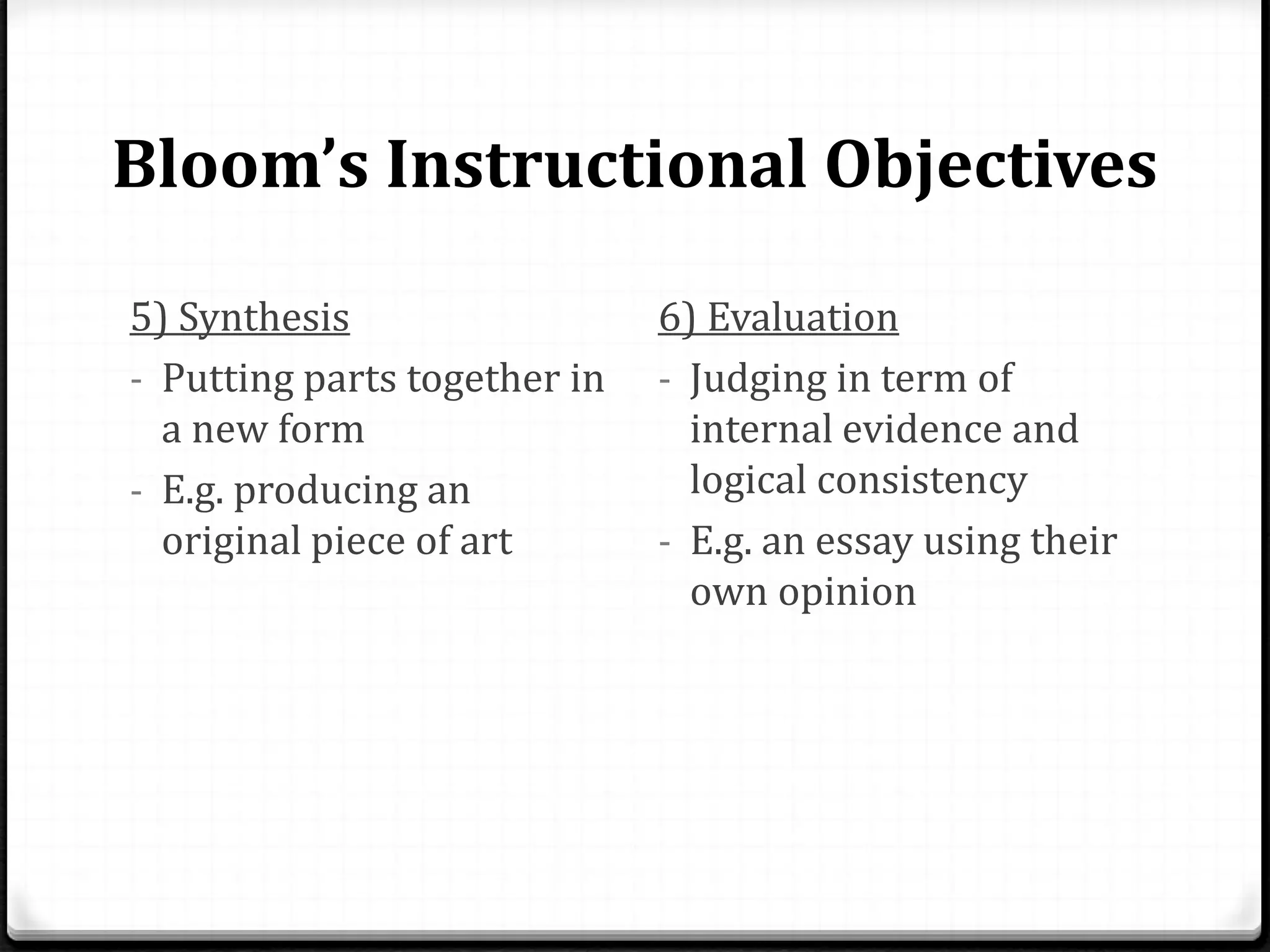 Bloom’s Instructional Objectives
5) Synthesis
- Putting parts together in
a new form
- E.g. producing an
original piece of art
6) Evaluation
- Judging in term of
internal evidence and
logical consistency
- E.g. an essay using their
own opinion
 