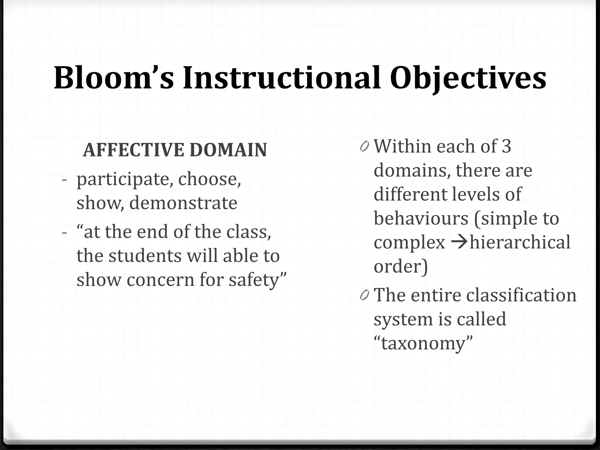 Bloom’s Instructional Objectives
AFFECTIVE DOMAIN
- participate, choose,
show, demonstrate
- “at the end of the class,
the students will able to
show concern for safety”
0 Within each of 3
domains, there are
different levels of
behaviours (simple to
complex hierarchical
order)
0 The entire classification
system is called
“taxonomy”
 
