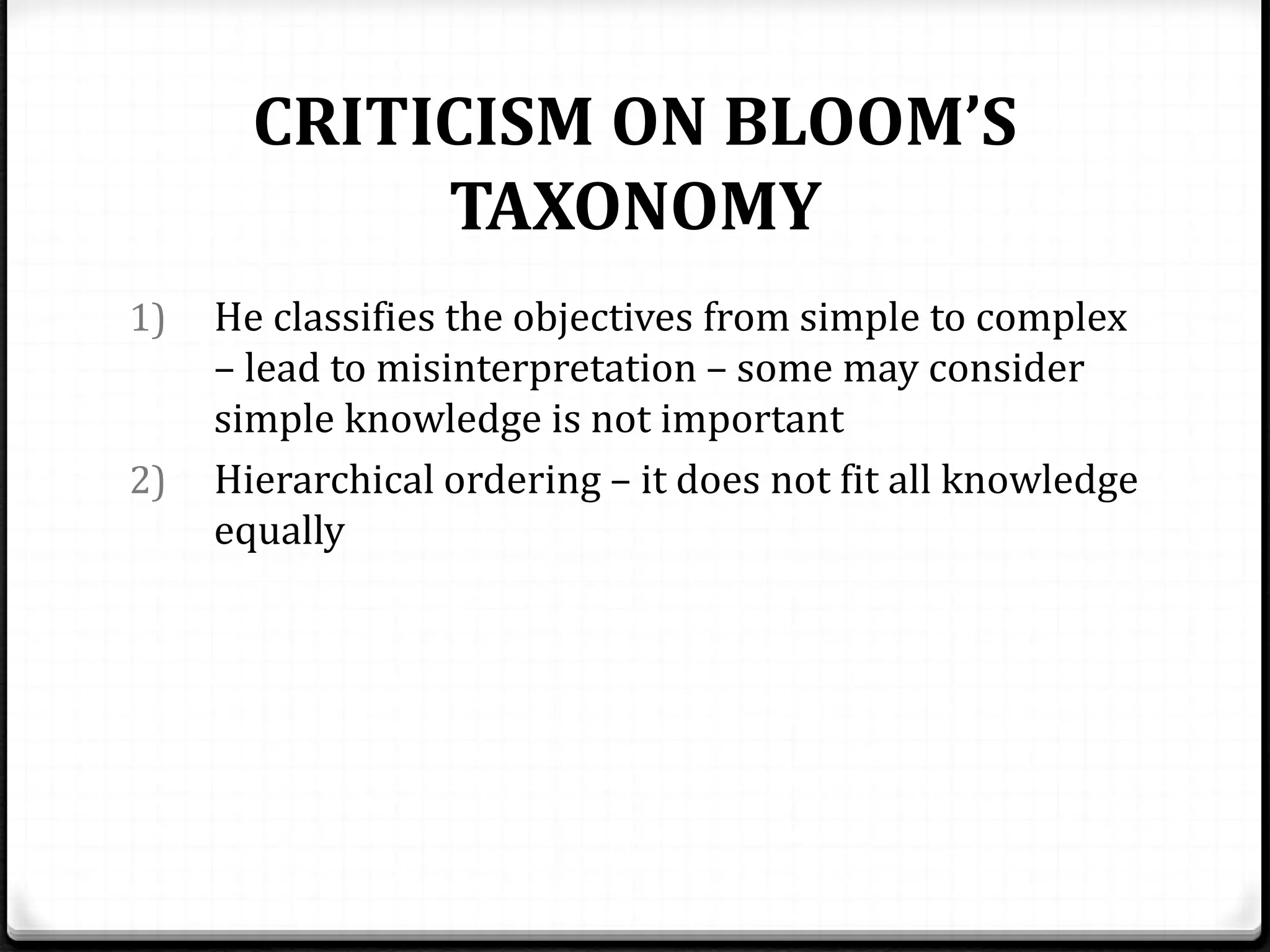 CRITICISM ON BLOOM’S
TAXONOMY
1) He classifies the objectives from simple to complex
– lead to misinterpretation – some may consider
simple knowledge is not important
2) Hierarchical ordering – it does not fit all knowledge
equally
 