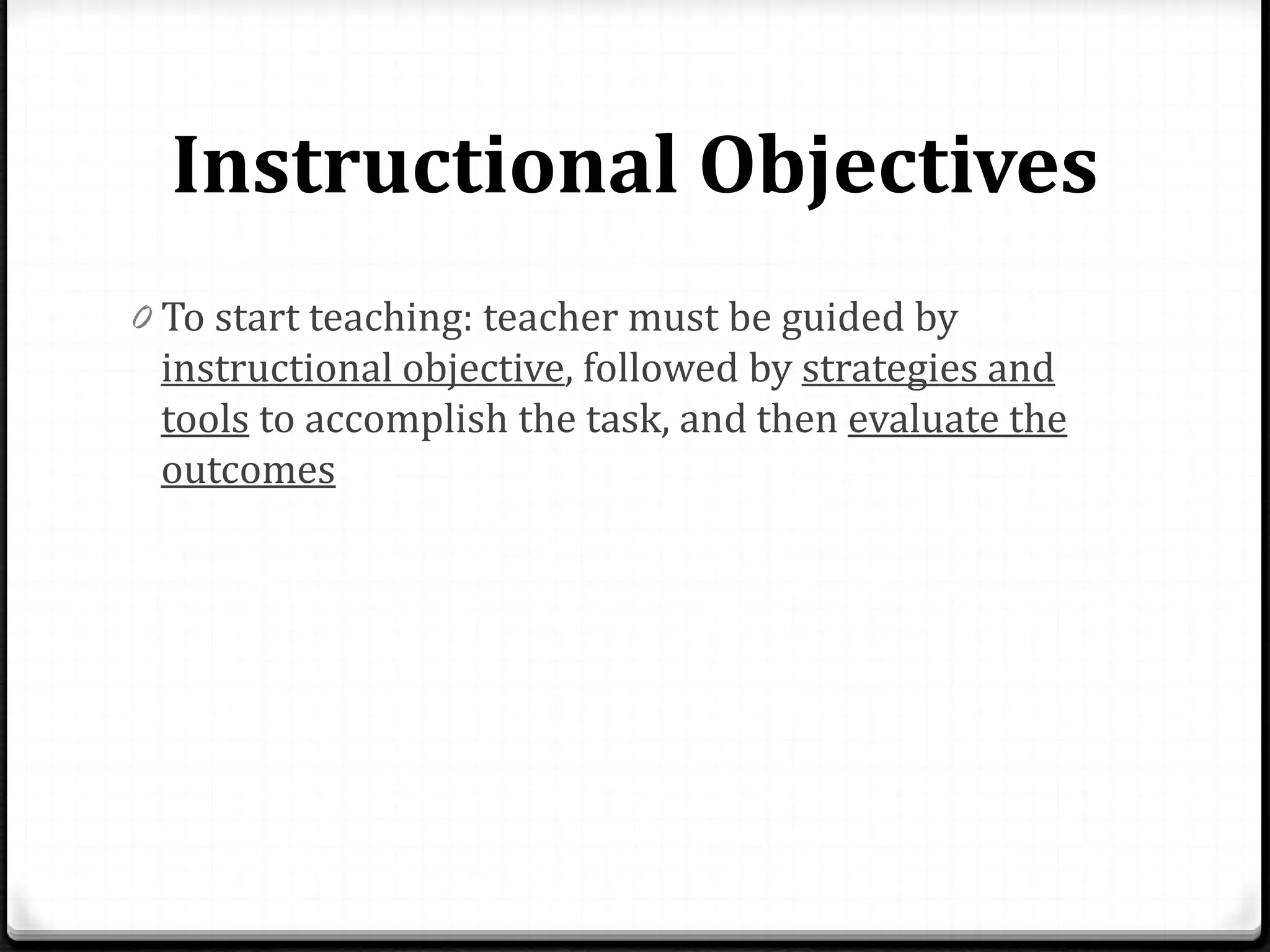 Instructional Objectives
0 To start teaching: teacher must be guided by
instructional objective, followed by strategies and
tools to accomplish the task, and then evaluate the
outcomes
 