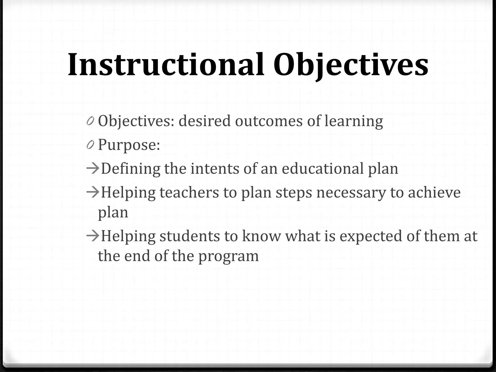Instructional Objectives
0 Objectives: desired outcomes of learning
0 Purpose:
Defining the intents of an educational plan
Helping teachers to plan steps necessary to achieve
plan
Helping students to know what is expected of them at
the end of the program
 