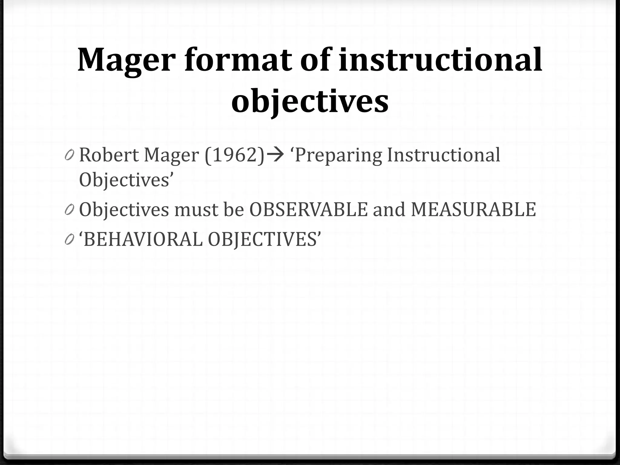 Mager format of instructional
objectives
0 Robert Mager (1962) ‘Preparing Instructional
Objectives’
0 Objectives must be OBSERVABLE and MEASURABLE
0 ‘BEHAVIORAL OBJECTIVES’
 